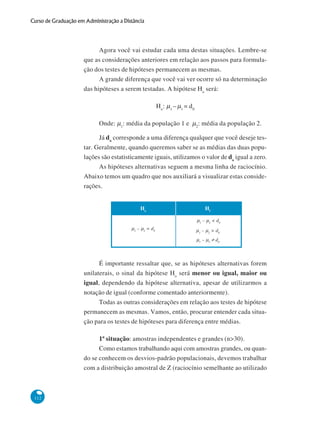 Curso de Graduação em Administração a Distância

Agora você vai estudar cada uma destas situações. Lembre-se
que as considerações anteriores em relação aos passos para formulação dos testes de hipóteses permanecem as mesmas.
A grande diferença que você vai ver ocorre só na determinação
das hipóteses a serem testadas. A hipótese Ho será:
Ho : μ1 – μ1 = d 0
Onde: μ1: média da população 1 e μ2: média da população 2.
Já do corresponde a uma diferença qualquer que você deseje testar. Geralmente, quando queremos saber se as médias das duas populações são estatisticamente iguais, utilizamos o valor de do igual a zero.
As hipóteses alternativas seguem a mesma linha de raciocínio.
Abaixo temos um quadro que nos auxiliará a visualizar estas considerações.
Ho

H1
μ1 – μ2 < d0

μ1 – μ2 = d0

μ1 – μ2 > d0
μ1 – μ2 ≠ d0

É importante ressaltar que, se as hipóteses alternativas forem
unilaterais, o sinal da hipótese Ho será menor ou igual, maior ou
igual, dependendo da hipótese alternativa, apesar de utilizarmos a
notação de igual (conforme comentado anteriormente).
Todas as outras considerações em relação aos testes de hipótese
permanecem as mesmas. Vamos, então, procurar entender cada situação para os testes de hipóteses para diferença entre médias.
1ª situação: amostras independentes e grandes (n>30).
Como estamos trabalhando aqui com amostras grandes, ou quando se conhecem os desvios-padrão populacionais, devemos trabalhar
com a distribuição amostral de Z (raciocínio semelhante ao utilizado

112

 