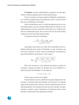 Curso de Graduação em Administração a Distância

2ª situação: amostras independentes e pequenas, mas que apresentam variâncias populacionais estatisticamente iguais.
Como as amostras com que estamos trabalhando são pequenas,
e as variâncias populacionais, desconhecidas, então, você deve trabalhar com a distribuição t de Student.
Aqui consideraremos que as variâncias populacionais são estatisticamente iguais, pois esta situação influenciará nos cálculos e, conseqüentemente, no processo decisório. Para saber se as variâncias podem ser consideradas iguais, deve-se fazer um teste da razão de duas
variâncias (teste F) mostrado anteriormente.
A estatística do teste será dada por:

Aqui aparece um termo novo (Sp). Ele corresponde ao desviopadrão ponderado pelos graus de liberdade, ou seja, calculamos um
novo desvio-padrão, no qual o fator de ponderação corresponde ao
grau de liberdade de cada amostra. Veja a seguir:

Para você encontrar o valor tabelado que limita as regiões de
aceitação e rejeição na tabela t de Student (revise na Unidade 3), o
número de graus de liberdade (v) será dado por:

Vamos agora resolver um exemplo.
Um treinamento na área contábil de um grupo empresarial é ministrado a 12 profissionais pelo método convencional. Um segundo
grupo de dez profissionais recebeu o mesmo treinamento por um método programado. Os resultados de notas dos dois métodos são apresentados na tabela a seguir. Determine se há diferença entre os dois
métodos considerando uma significância de 0,01.

114

 
