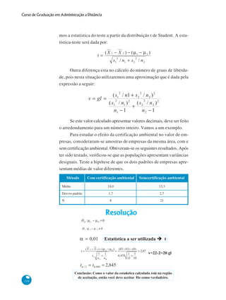 Curso de Graduação em Administração a Distância

mos a estatística do teste a partir da distribuição t de Student. A estatística-teste será dada por:

Outra diferença esta no cálculo do número de graus de liberdade, pois nesta situação utilizaremos uma aproximação que é dada pela
expressão a seguir:

Se este valor calculado apresentar valores decimais, deve ser feito
o arredondamento para um número inteiro. Vamos a um exemplo.
Para estudar o efeito da certificação ambiental no valor de empresas, consideraram-se amostras de empresas da mesma área, com e
sem certificação ambiental. Obtiveram-se os seguintes resultados. Após
ter sido testado, verificou-se que as populações apresentam variâncias
desiguais. Teste a hipótese de que os dois padrões de empresas apresentam médias de valor diferentes.
Método

Com certificação ambiental

Semcertificação ambiental

Média

24,0

13,3

Desvio-padrão

1,7

2,7

8

21

N

116

 