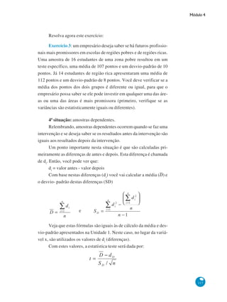 Módulo 4

Resolva agora este exercício:
Exercício 3: um empresário deseja saber se há futuros profissionais mais promissores em escolas de regiões pobres e de regiões ricas.
Uma amostra de 16 estudantes de uma zona pobre resultou em um
teste específico, uma média de 107 pontos e um desvio-padrão de 10
pontos. Já 14 estudantes de região rica apresentaram uma média de
112 pontos e um desvio-padrão de 8 pontos. Você deve verificar se a
média dos pontos dos dois grupos é diferente ou igual, para que o
empresário possa saber se ele pode investir em qualquer uma das áreas ou uma das áreas é mais promissora (primeiro, verifique se as
variâncias são estatisticamente iguais ou diferentes).
4ª situação: amostras dependentes.
Relembrando, amostras dependentes ocorrem quando se faz uma
intervenção e se deseja saber se os resultados antes da intervenção são
iguais aos resultados depois da intervenção.
Um ponto importante nesta situação é que são calculadas primeiramente as diferenças de antes e depois. Esta diferença é chamada
de di. Então, você pode ver que:
di = valor antes - valor depois
Com base nestas diferenças (di) você vai calcular a média (D) e
o desvio- padrão destas diferenças (SD)

e
Veja que estas fórmulas são iguais às de cálculo da média e desvio-padrão apresentados na Unidade 1. Neste caso, no lugar da variável x, são utilizados os valores de di (diferenças).
Com estes valores, a estatística teste será dada por:

117

 