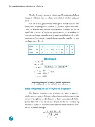 Curso de Graduação em Administração a Distância

O valor de n corresponde ao número de diferenças calculadas, e
o grau de liberdade para ser olhado na tabela t de Student será dado
por n - 1.
Em um estudo, procurou-se investigar a não-eficácia de uma
propaganda na percepção de clientes. O Quadro a seguir dá os resultados de pessoas selecionadas anteriormente. No nível de 5% de
significância, teste a afirmação de que as percepções sensoriais são
inferiores após a propaganda, ou seja, a propaganda não é eficaz. (Os
valores se referem a antes e depois da propaganda; medidas em uma
escala de zero a doze.)
Pessoa

A

B

C

D

E

F

G

H

Antes

6,6

6,5

9,0

10,3

11,3

8,1

6,3

11,6

Depois

6,8

2,4

7,4

8,5

8,1

6,1

3,4

2,0

Teste de hipótese para diferença entre proporções
Em diversas situações, o que nos interessa é saber se a proporção de sucessos (evento de interesse) em duas populações apresenta a
mesma proporção ou não. Neste caso, os dados seguem uma distribuição de Bernoulli (vista na Unidade 2) com média p e variância pq.
Portanto, a expressão da estatística-teste (no caso utilizaremos a distribuição de Z) será dada por:

118

 
