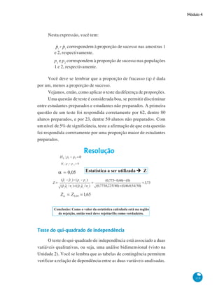 Módulo 4

Nesta expressão, você tem:
correspondem à proporção de sucesso nas amostras 1
e 2, respectivamente.
p1 e p2 correspondem à proporção de sucesso nas populações
1 e 2, respectivamente.
Você deve se lembrar que a proporção de fracasso (q) é dada
por um, menos a proporção de sucesso.
Vejamos, então, como aplicar o teste da diferença de proporções.
Uma questão de teste é considerada boa, se permitir discriminar
entre estudantes preparados e estudantes não preparados. A primeira
questão de um teste foi respondida corretamente por 62, dentre 80
alunos preparados, e por 23, dentre 50 alunos não preparados. Com
um nível de 5% de significância, teste a afirmação de que esta questão
foi respondida corretamente por uma proporção maior de estudantes
preparados.

Teste do qui-quadrado de independência
O teste do qui-quadrado de independência está associado a duas
variáveis qualitativas, ou seja, uma análise bidimensional (visto na
Unidade 2). Você se lembra que as tabelas de contingência permitem
verificar a relação de dependência entre as duas variáveis analisadas.

119

 