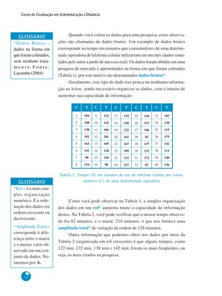 Curso de Graduação em Administração a Distância

GLOSSÁRIO
*Dados Brutos:–
dados na forma em
que foram coletados,
sem nenhum tratamento.Fonte:
Lacombe (2004)

Quando você coleta os dados para uma pesquisa, estas observações são chamadas de dados brutos. Um exemplo de dados brutos
corresponde ao tempo em minutos que consumidores de uma determinada operadora de telefonia celular utilizariam em um mês (dados simulados pelo autor a partir de um caso real). Os dados foram obtidos em uma
pesquisa de mercado e apresentados na forma em que foram coletados
(Tabela 1), por este motivo são denominados dados brutos*.
Geralmente, este tipo de dado traz pouca ou nenhuma informação ao leitor, sendo necessário organizar os dados, com o intuito de
aumentar sua capacidade de informação.
C

C

T

C

T

C

T

104

9

122

17

129

25

144

33

183

108

10

142

18

138

26

151

34

138

3

138

11

106

19

122

27

146

35

115

4

101

12

201

20

161

28

82

36

179

5

163

13

169

21

167

29

137

37

142

6

141

14

120

22

189

30

132

38

111

7

90

15

210

23

132

31

172

39

140

8

12

T

2

*Amplitude Total –
corresponde à diferença entre o maior
e o menor valor observado em um conjunto de dados. Notaremos por A.

C

1

GLOSSÁRIO
*Rol – é a mais simples organização
numérica. É a ordenação dos dados em
ordem crescente ou
decrescente.

T

154

16

98

24

127

32

87

40

136

Tabela 1: Tempo (T) em minutos de uso de telefone celular por consumidores (C) de uma determinada operadora

Como você pode observar na Tabela 1, a simples organização
dos dados em um rol* aumenta muito a capacidade de informação
destes. Na Tabela 2, você pode verificar que o menor tempo observado foi 82 minutos, e o maior, 210 minutos, o que nos fornece uma
amplitude total* de variação da ordem de 128 minutos.
Outra informação que podemos obter nos dados por meio da
Tabela 2 (organizada em rol crescente) é que alguns tempos, como
122 min, 132 min, 138 min e 142 min, foram os mais freqüentes, ou
seja, os mais citados na pesquisa.

 