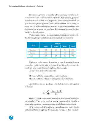 Curso de Graduação em Administração a Distância

Neste caso, procura-se calcular a freqüência de ocorrência das
características dos eventos a serem estudados. Por exemplo, podemos
estudar a relação entre o sexo de pessoas (masculino e feminino) e o
grau de aceitação do governo (ruim, médio e bom). Então, você vai
obter, por exemplo, o número de pessoas (freqüência) que são do sexo
feminino e que acham o governo bom. Todos os cruzamentos das duas
variáveis são calculados.
Vamos apresentar a você, como exemplo, os possíveis resultados da situação apresentada anteriormente (dados simulados).

Sexo

Função
Ruim

Médio

Bom

Total

Masculino

157

27

74

258

Feminino

206

0

10

216

Total

363

27

84

474

Podemos, então, querer determinar o grau de associação entre
essas duas variáveis, ou seja, se o grau de aceitação do governo depende do sexo ou existe uma relação de dependência.
As hipóteses a serem testadas são:
Ho: variável linha independe da variável coluna
H1: variável linha está associada com a variável coluna
A estatística de qui-quadrado será dada por meio da seguinte
expressão:

Onde o valor k corresponde ao número de classes (freqüências
encontradas). Você pode verificar que fo corresponde à freqüência
observada, ou seja, o valor encontrado na tabela de contingência.
Já fe corresponde à freqüência esperada caso as variáveis não
tenham nenhuma relação de dependência, ou seja, as duas variáveis

120

 