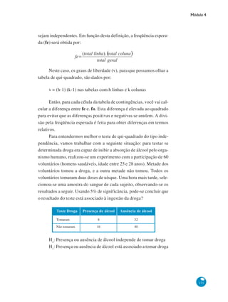 Módulo 4

sejam independentes. Em função desta definição, a freqüência esperada (fe) será obtida por:

Neste caso, os graus de liberdade (v), para que possamos olhar a
tabela de qui-quadrado, são dados por:
v = (h-1) (k-1) nas tabelas com h linhas e k colunas
Então, para cada célula da tabela de contingências, você vai calcular a diferença entre fe e. fo. Esta diferença é elevada ao quadrado
para evitar que as diferenças positivas e negativas se anulem. A divisão pela freqüência esperada é feita para obter diferenças em termos
relativos.
Para entendermos melhor o teste de qui-quadrado do tipo independência, vamos trabalhar com a seguinte situação: para testar se
determinada droga era capaz de inibir a absorção de álcool pelo organismo humano, realizou-se um experimento com a participação de 60
voluntários (homens saudáveis, idade entre 25 e 28 anos). Metade dos
voluntários tomou a droga, e a outra metade não tomou. Todos os
voluntários tomaram duas doses de uísque. Uma hora mais tarde, selecionou-se uma amostra do sangue de cada sujeito, observando-se os
resultados a seguir. Usando 5% de significância, pode-se concluir que
o resultado do teste está associado à ingestão da droga?
Teste Droga

Presença de álcool

Ausência de álcool

Tomaram

8

32

Não tomaram

16

40

Ho: Presença ou ausência de álcool independe de tomar droga
H1: Presença ou ausência de álcool está associado a tomar droga

121

 