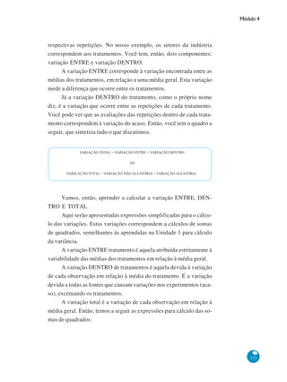 Módulo 4

respectivas repetições. No nosso exemplo, os setores da indústria
correspondem aos tratamentos. Você tem, então, dois componentes:
variação ENTRE e variação DENTRO.
A variação ENTRE corresponde à variação encontrada entre as
médias dos tratamentos, em relação a uma média geral. Esta variação
mede a diferença que ocorre entre os tratamentos.
Já a variação DENTRO do tratamento, como o próprio nome
diz, é a variação que ocorre entre as repetições de cada tratamento.
Você pode ver que as avaliações das repetições dentro de cada tratamento correspondem à variação do acaso. Então, você tem o quadro a
seguir, que sintetiza tudo o que discutimos.

Vamos, então, aprender a calcular a variação ENTRE, DENTRO E TOTAL.
Aqui serão apresentadas expressões simplificadas para o cálculo das variações. Estas variações correspondem a cálculos de somas
de quadrados, semelhantes às aprendidas na Unidade 1 para cálculo
da variância.
A variação ENTRE tratamento é aquela atribuída estritamente à
variabilidade das médias dos tratamentos em relação à média geral.
A variação DENTRO de tratamentos é aquela devida à variação
de cada observação em relação à média do tratamento. É a variação
devida a todas as fontes que causam variações nos experimentos (acaso), excetuando os tratamentos.
A variação total é a variação de cada observação em relação à
média geral. Então, temos a seguir as expressões para cálculo das somas de quadrados:

123

 