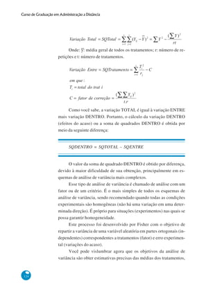 Curso de Graduação em Administração a Distância

Onde: y: média geral de todos os tratamentos; r: número de repetições e t: número de tratamentos.

Como você sabe, a variação TOTAL é igual à variação ENTRE
mais variação DENTRO. Portanto, o cálculo da variação DENTRO
(efeitos do acaso) ou a soma de quadrados DENTRO é obtida por
meio da seguinte diferença:

SQDENTRO = SQTOTAL – SQENTRE

O valor da soma de quadrado DENTRO é obtido por diferença,
devido à maior dificuldade de sua obtenção, principalmente em esquemas de análise de variância mais complexos.
Esse tipo de análise de variância é chamado de análise com um
fator ou de um critério. É o mais simples de todos os esquemas de
análise de variância, sendo recomendado quando todas as condições
experimentais são homogêneas (não há uma variação em uma determinada direção). É próprio para situações (experimentos) nas quais se
possa garantir homogeneidade.
Este processo foi desenvolvido por Fisher com o objetivo de
repartir a variância de uma variável aleatória em partes ortogonais (independentes) correspondentes a tratamentos (fator) e erro experimental (variações do acaso).
Você pode vislumbrar agora que os objetivos da análise de
variância são obter estimativas precisas das médias dos tratamentos,

124

 