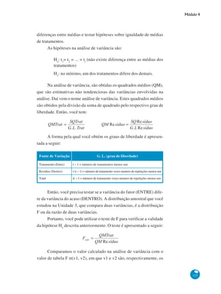 Módulo 4

diferenças entre médias e testar hipóteses sobre igualdade de médias
de tratamentos.
As hipóteses na análise de variância são:
Ho: t1= t2 = ... = tt (não existe diferença entre as médias dos
tratamentos)
H1: no mínimo, um dos tratamentos difere dos demais.
Na análise de variância, são obtidas os quadrados médios (QM),
que são estimativas não tendenciosas das variâncias envolvidas na
análise. Daí vem o nome análise de variância. Estes quadrados médios
são obtidos pela divisão da soma de quadrado pelo respectivo grau de
liberdade. Então, você tem:

A forma pela qual você obtém os graus de liberdade é apresentada a seguir:
Fonte de Variação

G. L. (grau de liberdade)

Tratamento (Entre)

t – 1 = número de tratamentos menos um

Resíduo (Dentro)

t (r – 1) = número de tratamento vezes numero de repetições menos um

Total

tr – 1 = número de tratamento vezes numero de repetições menos um

Então, você precisa testar se a variância do fator (ENTRE) difere da variância do acaso (DENTRO). A distribuição amostral que você
estudou na Unidade 3, que compara duas variâncias, é a distribuição
F ou da razão de duas variâncias.
Portanto, você pode utilizar o teste de F para verificar a validade
da hipótese Ho descrita anteriormente. O teste é apresentado a seguir:

Comparamos o valor calculado na análise de variância com o
valor de tabela F α(v1, v2), em que v1 e v2 são, respectivamente, os

125

 