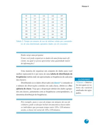 Módulo 4

82

111

132

142

167

87

115

136

142

169

90

120

137

144

172

98

122

138

146

179

101

122

138

151

183

104

127

138

154

189

106

129

140

161

201

108

132

141

163

210

Tabela 2: Tempo em minutos de uso de telefone celular por consumidores de uma determinada operadora (dados em rol crescente).

Então surge uma pergunta:
Como você pode organizar os dados de uma forma mais eficiente, na qual se possa apresentar uma quantidade maior
de informações?

Uma maneira de organizar um conjunto de dados para você
melhor representá-lo é por meio de uma tabela de distribuição de
freqüências (tabela onde são apresentadas as freqüências de cada uma
das classes).
Distribuindo-se os dados observados em classes* e contando-se
o número de observações contidas em cada classe, obtém-se a freqüência de classe. Veja que a disposição tabular dos dados agrupados em classes, juntamente com as freqüências correspondentes, se
denomina distribuição de freqüências.

GLOSSÁRIO
*Classes: – Intervalos nos quais os valores da variável
analisada são agrupados.

Por exemplo, para o caso do tempo em minutos do uso de
celulares, pode-se desejar incluir em uma única classe todos
os indivíduos que possuam tempo entre 128 e 138 minutos
assim, a classe irá variar de 128 a 138 minutos.

13

 