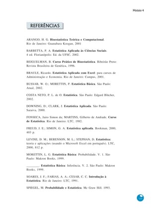 Módulo 4

REFERÊNCIAS
ARANGO, H. G. Bioestatística Teórica e Computacional.
Rio de Janeiro: Guanabara Koogan, 2001
BARBETTA, P. A. Estatística Aplicada às Ciências Sociais.
4 ed. Florianópolis: Ed. da UFSC, 2002.
BEIGUELMAN, B. Curso Prático de Bioestatística. Ribeirão Preto:
Revista Brasileira de Genética, 1996.
BRAULE, Ricardo. Estatística Aplicada com Excel: para cursos de
Administração e Economia. Rio de Janeiro: Campus, 2001.
BUSSAB, W. O.; MORETTIN, P. Estatística Básica. São Paulo:
Atual, 2002.
COSTA NETO, P. L. de O. Estatística. São Paulo: Edgard Blücher,
2002.
DOWNING, D.; CLARK, J. Estatística Aplicada. São Paulo:
Saraiva, 2000.
FONSECA, Jairo Simon da; MARTINS, Gilberto de Andrade. Curso
de Estatística. Rio de Janeiro: LTC, 1982.
FREUD, J. E.; SIMON, G. A. Estatística aplicada. Bookman, 2000,
403 p.
LEVINE, D. M.; BERENSON, M. L.; STEPHAN, D. Estatística:
teoria e aplicações (usando o Microsoft Excel em português). LTC,
2000, 812 p.
MORETTIN, L. G. Estatística Básica: Probabilidade. V. 1. São
Paulo: Makron Books, 1999.
________. Estatística Básica: Inferência. V. 2. São Paulo: Makron
Books, 1999.
SOARES, J. F.; FARIAS, A. A.; CESAR, C. C. Introdução à
Estatística. Rio de Janeiro: LTC, 1991.
SPIEGEL, M. Probabilidade e Estatística. Mc Graw Hill. 1993.

133

 