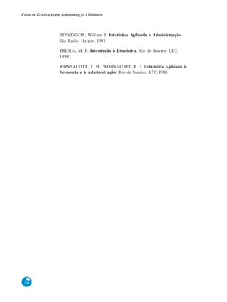 Curso de Graduação em Administração a Distância

STEVENSON, William J. Estatística Aplicada à Administração.
São Paulo: Harper, 1981.
TRIOLA, M. F. Introdução à Estatística. Rio de Janeiro: LTC,
1999.
WONNACOTT, T. H., WONNACOTT, R. J. Estatística Aplicada à
Economia e à Administração. Rio de Janeiro: LTC,1981.

134

 