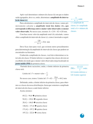 Módulo 4

Após você determinar o número de classes (k) em que os dados
serão agrupados, deve-se, então, determinar a amplitude do intervalo de classe (c).
Para calcularmos a amplitude do intervalo de classe, vamos primeiramente calcular a amplitude total dos dados (A), que
corresponde à diferença entre o maior valor observado e o menor
valor observado. No nosso caso, teremos A = 210 – 82 =128 mm.
Com base neste valor da amplitude total (A) calculado, vamos
obter a amplitude do intervalo de classe (c), como é mostrado a seguir:

Deve ficar claro para você, que existem outros procedimentos
para determinação da amplitude do intervalo de classe que podem ser
encontrados na literatura.
Conhecida a amplitude de classes, você deve determinar os intervalos de classe. O limite inferior e o superior das classes devem ser
escolhidos de modo que o menor valor observado esteja localizado no
ponto médio (PM) da primeira classe.
Partindo deste raciocínio, então, o limite inferior da primeira
classe será:
Limite inf. 1ª = menor valor –

c = amplitude de
classe; A = amplitude
total; e k = número de
classes.

PM =

onde:

LI: Limite inferior; e
LS: Limite superior

.

No nosso caso, temos: Limite inf. 1ª = 82 –

onde:

= 69,2 min

Definindo, então, o limite inferior da primeira classe, para obtermos as classes da nossa distribuição, basta que somemos a amplitude
do intervalo de classe a cada limite inferior.
Assim, teremos:
69,2 | – 94,8

primeira classe

94,8 | – 120,4

segunda classe

20,4 | – 146,0

terceira classe

146,0 | – 171,6

quarta classe

171,6 | – 197,2

quinta classe

197,2 | – 222,8

sexta classe
15

 
