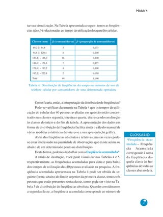 Módulo 4

tar sua visualização. Na Tabela apresentada a seguir, temos as freqüências (fa e fr) relacionadas ao tempo de utilização do aparelho celular.
Classes (mm)

fa (consumidores) fr (proporção de consumidores)

69,2 | – 94,8

3

0,075

94,8 | – 120,4

8

0,200

120,4 | – 146,0

16

0,400

146,0 | – 171,6

7

0,175

171,6 | – 197,2

4

0,100

197,2 | – 222,8

2

0,050

Total

40

1,000

Tabela 4: Distribuição de freqüências do tempo em minutos de uso de
telefone celular por consumidores de uma determinada operadora

Como ficaria, então, a interpretação da distribuição de freqüências?
Pode-se verificar claramente na Tabela 4 que os tempos de utilização do celular das 40 pessoas avaliadas em questão estão concentrados nas classes segunda, terceira e quarta, decrescendo em direção
às classes do início e do fim da tabela. A apresentação dos dados em
forma de distribuição de freqüência facilita ainda o cálculo manual de
várias medidas estatísticas de interesse e sua apresentação gráfica.
Além das freqüências absolutas e relativas, muitas vezes podese estar interessado na quantidade de observações que existe acima ou
abaixo de um determinado ponto na distribuição.
Desta forma, podemos trabalhar com a freqüência acumulada*.
A título de ilustração, você pode visualizar nas Tabelas 4 e 5,
respectivamente, as freqüências acumuladas para cima e para baixo
dos tempos de utilização das 40 pessoas avaliadas na pesquisa. A freqüência acumulada apresentada na Tabela 4 pode ser obtida da seguinte forma: abaixo do limite superior da primeira classe, temos três
pessoas que estão presentes nesta classe, como pode ser visto na Tabela 3 da distribuição de freqüências absoluta. Quando consideramos
a segunda classe, a freqüência acumulada corresponde ao número de

GLOSSÁRIO
*Freqüência Acumulada – Freqüência Acumulada
corresponde à soma
da freqüência daquela classe às freqüências de todas as
classes abaixo dela.

17

 