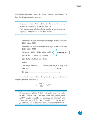 Módulo 4

distribuídos dentro das classes. O cálculo é baseado nos dados da Tabela 4 e são apresentados a seguir.

Freq. acumulada relativa abaixo da classe imediatamente
inferior a 150 (abaixo de 146) = 0,675; e
Freq. acumulada relativa abaixo da classe imediatamente
superior a 150 (abaixo de 171,6) = 0,850;

Proporção de consumidores com tempo de uso abaixo de
146,0 min = 0,675
Proporção de consumidores com tempo de uso abaixo de
171,6 min = 0,850
Freq. entre 146,0 e 171,6 min = 0,175
de 146,0 a 171,6 min são 25,6 min
de 146,0 a 150,0 min são 4,0 min
assim,
(diferença) no tempo

variação (diferença) na proporção

25,6 min -------------------------------------------- 0,175
4,0 min ------------------------------------------------- x
Portanto, fazendo o cálculo da regra de três apresentada anteriormente, teremos o valor de x.

Portanto, como abaixo de 140,0 min existe uma proporção
de 0,675 e entre 140,0 e 150 min existe uma proporção de
0,0273, conclui-se, então, que abaixo de 150 min existe uma
proporção de 0,7023 (0,675 + 0,0273). Em termos
porcentuais, isto corresponde a 70,23% dos consumidores.

19

 