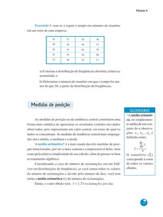 -

Módulo 4

Exercício 1: tem-se a seguir o tempo em minutos de reuniões
em um setor de uma empresa.
45

51

50

58

50

44

46

57

42

41

60

58

41

50

54

60

52

46

52

51

a) Construa a distribuição de freqüências absoluta, relativa e
acumulada; e
b) Determine o número de reuniões em que o tempo foi menor do que 50, a partir da distribuição de freqüências.

Medidas de posição
As medidas de posição ou de tendência central constituem uma
forma mais sintética de apresentar os resultados contidos nos dados
observados, pois representam um valor central, em torno do qual os
dados se concentram. As medidas de tendência central mais empregadas são a média, a mediana e a moda.
A média aritmética* é a mais usada das três medidas de posição mencionadas, por ser a mais comum e compreensível delas, bem
como pela relativa simplicidade do seu cálculo, além de prestar-se bem
ao tratamento algébrico.
Considerando o caso do número de reclamações em um SAC
(ver em distribuições de freqüência), se você somar todos os valores
do número de reclamações e dividir pelo número de dias, você terá
então a média aritmética ( ) do número de reclamações.
Então, o valor obtido será: = 1,73 reclamações por dia.

GLOSSÁRIO
*A média aritmética, ou simplesmente média de um conjunto de n observações, x1, x2,...,xn é
definida como:

O somatório (∑)
corresponde à soma
de todos os valores
obtidos.

25

 