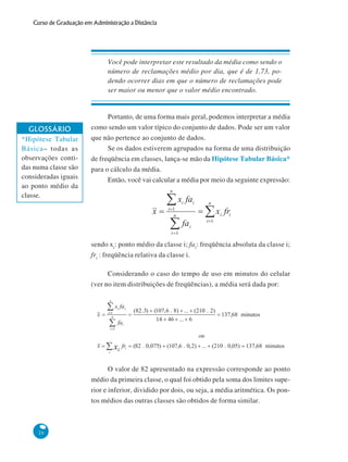 Curso de Graduação em Administração a Distância

Você pode interpretar este resultado da média como sendo o
número de reclamações médio por dia, que é de 1,73, podendo ocorrer dias em que o número de reclamações pode
ser maior ou menor que o valor médio encontrado.

GLOSSÁRIO
*Hipótese Tabular
Básica– todas as
observações contidas numa classe são
consideradas iguais
ao ponto médio da
classe.

Portanto, de uma forma mais geral, podemos interpretar a média
como sendo um valor típico do conjunto de dados. Pode ser um valor
que não pertence ao conjunto de dados.
Se os dados estiverem agrupados na forma de uma distribuição
de freqüência em classes, lança-se mão da Hipótese Tabular Básica*
para o cálculo da média.
Então, você vai calcular a média por meio da seguinte expressão:

sendo xi: ponto médio da classe i; fai: freqüência absoluta da classe i;
fri : freqüência relativa da classe i.
Considerando o caso do tempo de uso em minutos do celular
(ver no item distribuições de freqüências), a média será dada por:

O valor de 82 apresentado na expressão corresponde ao ponto
médio da primeira classe, o qual foi obtido pela soma dos limites superior e inferior, dividido por dois, ou seja, a média aritmética. Os pontos médios das outras classes são obtidos de forma similar.

26

 