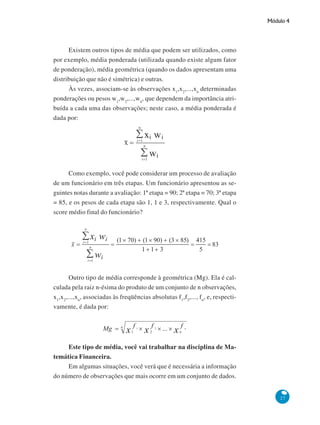 Módulo 4

Existem outros tipos de média que podem ser utilizados, como
por exemplo, média ponderada (utilizada quando existe algum fator
de ponderação), média geométrica (quando os dados apresentam uma
distribuição que não é simétrica) e outras.
Às vezes, associam-se às observações x1,x 2,...,xn determinadas
ponderações ou pesos w1,w2,...,wn, que dependem da importância atribuída a cada uma das observações; neste caso, a média ponderada é
dada por:

Como exemplo, você pode considerar um processo de avaliação
de um funcionário em três etapas. Um funcionário apresentou as seguintes notas durante a avaliação: 1ª etapa = 90; 2ª etapa = 70; 3ª etapa
= 85, e os pesos de cada etapa são 1, 1 e 3, respectivamente. Qual o
score médio final do funcionário?

Outro tipo de média corresponde à geométrica (Mg). Ela é calculada pela raiz n-ésima do produto de um conjunto de n observações,
x1,x2,...,xn, associadas às freqüências absolutas f1,f2,..., fn, e, respectivamente, é dada por:

Este tipo de média, você vai trabalhar na disciplina de Matemática Financeira.
Em algumas situações, você verá que é necessária a informação
do número de observações que mais ocorre em um conjunto de dados.

27

 