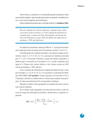 Módulo 4

Desta forma, a moda deve ser utilizada quando desejamos obter
uma medida rápida e aproximada de posição ou quando a medida deva
ser o valor mais freqüente da distribuição.
Outra medida de posição que você pode utilizar é a mediana (Md).

Em um conjunto de valores dispostos segundo uma ordem
(crescente ou decrescente), é o valor situado de tal forma no
conjunto que o separa em dois subconjuntos de mesmo número de elementos, ou seja, 50% dos dados são superiores à
mediana, e 50% são inferiores.

O símbolo da mediana é dado por Md ou . A posição da mediana é dada por meio da expressão: E (elemento central) = (n+1) / 2.
Considerando um conjunto de dados com número ímpar de elementos como (1, 2, 5, 9, 10, 12, 13), a posição da mediana será dada
por (7 + 1)/2 = 4ª posição. Portanto, a partir dos dados ordenados, o
número que se encontra na 4ª posição é o 9, e assim a mediana será
igual a 9. (Temos três valores abaixo e três valores acima ou 50%
acima da mediana, e 50% abaixo)
Caso o número de elementos do conjunto de dados for par, como
por exemplo, (1, 2, 6, 8, 9, 12, 11, 13), encontra-se a posição da mediana (( 8 + 1)/2 = 4,5ª posição). Como a posição 4,5 está entre a 4ª e a
5ª posição, calcula-se a média entre os valores que ocupam estas posições. O valor encontrado de 8,5 corresponde à mediana.
Quando os dados estão agrupados na mediana devemos encontrar a classe mediana.
Se os dados estão agrupados em intervalos de classe, como no
caso do tempo de utilização do telefone, utilizaremos a seguinte expressão:

29

 