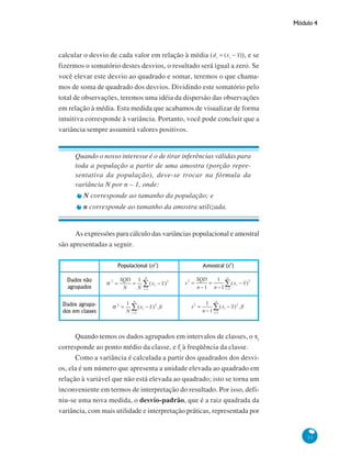 Módulo 4

calcular o desvio de cada valor em relação à média (
), e se
fizermos o somatório destes desvios, o resultado será igual a zero. Se
você elevar este desvio ao quadrado e somar, teremos o que chamamos de soma de quadrado dos desvios. Dividindo este somatório pelo
total de observações, teremos uma idéia da dispersão das observações
em relação à média. Esta medida que acabamos de visualizar de forma
intuitiva corresponde à variância. Portanto, você pode concluir que a
variância sempre assumirá valores positivos.

Quando o nosso interesse é o de tirar inferências válidas para
toda a população a partir de uma amostra (porção representativa da população), deve-se trocar na fórmula da
variância N por n – 1, onde:
N corresponde ao tamanho da população; e
n corresponde ao tamanho da amostra utilizada.

As expressões para cálculo das variâncias populacional e amostral
são apresentadas a seguir.

Quando temos os dados agrupados em intervalos de classes, o xi
corresponde ao ponto médio da classe, e fi à freqüência da classe.
Como a variância é calculada a partir dos quadrados dos desvios, ela é um número que apresenta a unidade elevada ao quadrado em
relação à variável que não está elevada ao quadrado; isto se torna um
inconveniente em termos de interpretação do resultado. Por isso, definiu-se uma nova medida, o desvio-padrão, que é a raiz quadrada da
variância, com mais utilidade e interpretação práticas, representada por

33

 