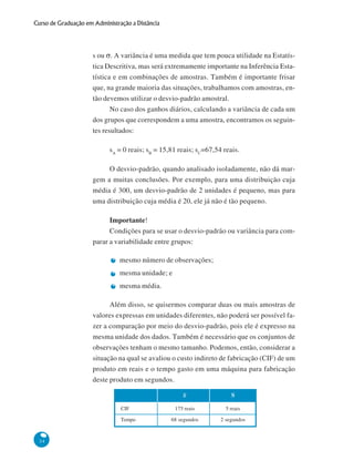 Curso de Graduação em Administração a Distância

s ou σ. A variância é uma medida que tem pouca utilidade na Estatística Descritiva, mas será extremamente importante na Inferência Estatística e em combinações de amostras. Também é importante frisar
que, na grande maioria das situações, trabalhamos com amostras, então devemos utilizar o desvio-padrão amostral.
No caso dos ganhos diários, calculando a variância de cada um
dos grupos que correspondem a uma amostra, encontramos os seguintes resultados:
sA = 0 reais; sB = 15,81 reais; sC=67,54 reais.
O desvio-padrão, quando analisado isoladamente, não dá margem a muitas conclusões. Por exemplo, para uma distribuição cuja
média é 300, um desvio-padrão de 2 unidades é pequeno, mas para
uma distribuição cuja média é 20, ele já não é tão pequeno.
Importante!
Condições para se usar o desvio-padrão ou variância para comparar a variabilidade entre grupos:
mesmo número de observações;
mesma unidade; e
mesma média.
Além disso, se quisermos comparar duas ou mais amostras de
valores expressas em unidades diferentes, não poderá ser possível fazer a comparação por meio do desvio-padrão, pois ele é expresso na
mesma unidade dos dados. Também é necessário que os conjuntos de
observações tenham o mesmo tamanho. Podemos, então, considerar a
situação na qual se avaliou o custo indireto de fabricação (CIF) de um
produto em reais e o tempo gasto em uma máquina para fabricação
deste produto em segundos.
x
CIF
Tempo

34

S

175 reais

5 reais

68 segundos

2 segundos

 