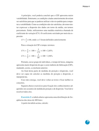 Módulo 4

A princípio, você poderia concluir que o CIF apresenta maior
variabilidade. Entretanto, as condições citadas anteriormente deveriam
ser satisfeitas para que se pudesse utilizar o desvio-padrão para comparar a variabilidade. Como as condições não são satisfeitas, devemos tentar expressar a dispersão dos dados em torno da média, em termos
porcentuais. Então, utilizaremos uma medida estatística chamada de
coeficiente de variação (CV). O coeficiente será dado por meio da expressão:
, onde s e foram definidos anteriormente
Para a situação do CIF e tempo, teremos:

Portanto, nesse grupo de indivíduos, o tempo de horas, máquina
apresenta maior dispersão do que o custo indireto de fabricação (CIF),
mudando, assim, a conclusão anterior.
Ao final desta parte de medidas de posição e dispersão, você
deve ser capaz de calcular as medidas de posição e dispersão, e
interpretá-las.
Caso não consiga, você deve voltar ao texto e fixar melhor os
conceitos.
Seguem abaixo exercícios para fixação dos conhecimentos adquiridos nos assuntos de medida de posição e de dispersão. Você deve
resolver todos eles.
Exercício 2: a tabela abaixo apresenta uma distribuição de freqüências das áreas de 400 lotes:
A partir da tabela acima, calcule:

35

 