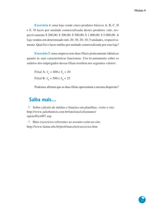 Módulo 4

Exercício 4: uma loja vende cinco produtos básicos A, B, C, D
e E. O lucro por unidade comercializada destes produtos vale, respectivamente $ 200,00; $ 300,00; $ 500,00; $ 1.000,00; $ 5.000,00. A
loja vendeu em determinado mês 20; 30; 20; 10; 5 unidades, respectivamente. Qual foi o lucro médio por unidade comercializada por esta loja?
Exercício 5: uma empresa tem duas filiais praticamente idênticas
quanto às suas características funcionais. Um levantamento sobre os
salários dos empregados dessas filiais resultou nos seguintes valores:
Filial A: xA = 400 e SA = 20
Filial B: xB = 500 e SB = 25
Podemos afirmar que as duas filiais apresentam a mesma dispersão?

Saiba mais...
Sobre cálculo de médias e funções em planilhas, visite o site:
http://www.juliobattisti.com.br/tutoriais/celsonunes/
openoffice007.asp
Mais exercícios referentes ao assunto estão no site:
http://www.famat.ufu.br/prof/marcelo/exercicios.htm

37

 