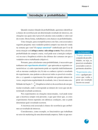 Módulo 4

Introdução a probabilidades

Quando estamos falando de probabilidade, queremos identificar
a chance de ocorrência de um determinado resultado de interesse, em
situações nas quais não é possível calcular com exatidão o valor real
do evento. Desta forma, trabalhamos com chances ou probabilidades.
Uma situação, para exemplificarmos este fato, está associada à
seguinte pergunta: meu vendedor poderá cumprir sua meta de venda
na semana que vem? O espaço amostral* simbolizado por S ou Ω
nesta situação será atinge a meta e não atinge a meta. Para calcular a
probabilidade de cumprir a meta, você pode usar a intuição (subjetivo) ou usar a freqüência relativa das últimas dez semanas em que o
vendedor esteve trabalhando (objetivo).
Portanto, para calcularmos uma probabilidade, é necessário que
tenhamos um experimento aleatório*, que apresenta as seguintes características: a) cada experimento pode ser repetido indefinidamente
sob as mesmas condições (n); b) não se conhece a priori o resultado
do experimento, mas podem-se descrever todos os possíveis resultados; e c) quando o experimento for repetido um grande número de
vezes, surgirá uma regularidade do resultado, isto é, haverá uma estabilidade da fração

(freqüência relativa) da ocorrência de um par-

GLOSSÁRIO
*Espaço amostral–
conjunto de possibilidades, ou seja, os
possíveis resultados
associados a um experimento aleatório.
*Experimento aleatório – qualquer processo que venha a
gerar um resultado
incerto ou casual.

ticular resultado, onde r corresponde ao número de vezes que um determinado resultado aconteceu.
Nos experimentos ou situações mencionadas, você pode notar
que a incerteza sempre está presente, o que quer dizer que, se estes
experimentos forem repetidos em idênticas condições, não se pode
determinar qual o resultado ocorrerá.
A incerteza está associada à chance de ocorrência que atribuímos ao resultado de interesse.
Consideremos, como exemplo, os funcionários que trabalham
no setor de marketing de uma determinada empresa. Sabe-se que nes-

41

 