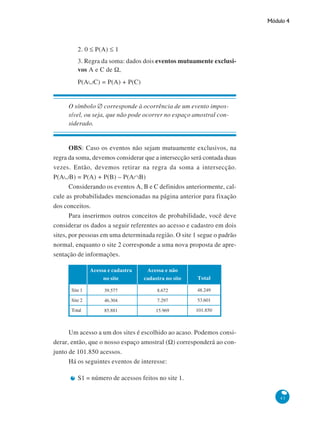 Módulo 4

2. 0 ≤ P(A) ≤ 1
3. Regra da soma: dados dois eventos mutuamente exclusivos A e C de Ω,
P(A∪C) = P(A) + P(C)

O símbolo ∅ corresponde à ocorrência de um evento impossível, ou seja, que não pode ocorrer no espaço amostral considerado.

OBS: Caso os eventos não sejam mutuamente exclusivos, na
regra da soma, devemos considerar que a intersecção será contada duas
vezes. Então, devemos retirar na regra da soma a intersecção.
P(A∪B) = P(A) + P(B) – P(A∩B)
Considerando os eventos A, B e C definidos anteriormente, calcule as probabilidades mencionadas na página anterior para fixação
dos conceitos.
Para inserirmos outros conceitos de probabilidade, você deve
considerar os dados a seguir referentes ao acesso e cadastro em dois
sites, por pessoas em uma determinada região. O site 1 segue o padrão
normal, enquanto o site 2 corresponde a uma nova proposta de apresentação de informações.
Acessa e cadastra
no site

Acessa e não
cadastra no site

Total

Site 1

39.577

8.672

48.249

Site 2

46.304

7.297

53.601

Total

85.881

15.969

101.850

Um acesso a um dos sites é escolhido ao acaso. Podemos considerar, então, que o nosso espaço amostral (Ω) corresponderá ao conjunto de 101.850 acessos.
Há os seguintes eventos de interesse:
S1 = número de acessos feitos no site 1.
43

 