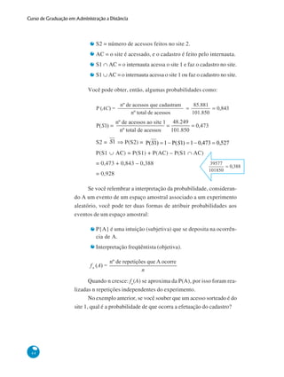 Curso de Graduação em Administração a Distância

S2 = número de acessos feitos no site 2.
AC = o site é acessado, e o cadastro é feito pelo internauta.
S1 ∩ AC = o internauta acessa o site 1 e faz o cadastro no site.
S1 ∪ AC = o internauta acessa o site 1 ou faz o cadastro no site.
Você pode obter, então, algumas probabilidades como:

S2 = S1 ⇒ P(S2) = P( S1) = 1 − P( S1) = 1 − 0,473 = 0,527
P(S1 ∪ AC) = P(S1) + P(AC) – P(S1 ∩ AC)
= 0,473 + 0,843 – 0,388
= 0,928
Se você relembrar a interpretação da probabilidade, considerando A um evento de um espaço amostral associado a um experimento
aleatório, você pode ter duas formas de atribuir probabilidades aos
eventos de um espaço amostral:
P{A} é uma intuição (subjetiva) que se deposita na ocorrência de A.
Interpretação freqüêntista (objetiva).

Quando n cresce: fn(A) se aproxima da P(A), por isso foram realizadas n repetições independentes do experimento.
No exemplo anterior, se você souber que um acesso sorteado é do
site 1, qual é a probabilidade de que ocorra a efetuação do cadastro?

44

 