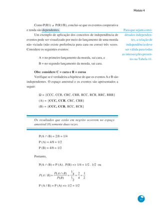 Módulo 4

Como P(R1) ≠ P(R1/B), conclui-se que os eventos cooperativa
e renda são dependentes.
Um exemplo de aplicação dos conceitos de independência de
eventos pode ser visualizado por meio do lançamento de uma moeda
não viciada (não existe preferência para cara ou coroa) três vezes.
Considere os seguintes eventos:
A = no primeiro lançamento da moeda, sai cara, e

Para que sejam considerados independentes, a relação de
independência deve
ser válida para todas
as intersecções presentes na Tabela 11.

B = no segundo lançamento da moeda, sai cara.
Obs: considere C = cara e R = coroa
Verifique se é verdadeira a hipótese de que os eventos A e B são
independentes. O espaço amostral e os eventos são apresentados a
seguir:
Ω = {CCC, CCR, CRC, CRR, RCC, RCR, RRC, RRR}
(A) = {CCC, CCR, CRC, CRR}
(B) = {CCC, CCR, RCC, RCR}

Os resultados que estão em negrito ocorrem no espaço
amostral (8) somente duas vezes.
P(A ∩ B) = 2/8 = 1/4
P (A) = 4/8 = 1/2
P (B) = 4/8 = 1/2
Portanto,
P(A ∩ B) = P (A) . P(B) => 1/4 = 1/2 . 1/2 ou

P (A / B) = P (A) => 1/2 = 1/2

47

 