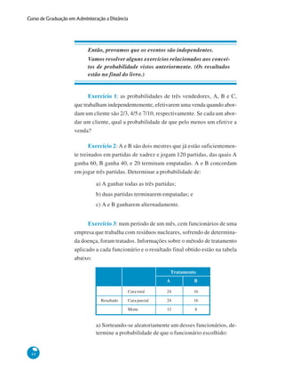 Curso de Graduação em Administração a Distância

Então, provamos que os eventos são independentes.
Vamos resolver alguns exercícios relacionados aos conceitos de probabilidade vistos anteriormente. (Os resultados
estão no final do livro.)

Exercício 1: as probabilidades de três vendedores, A, B e C,
que trabalham independentemente, efetivarem uma venda quando abordam um cliente são 2/3, 4/5 e 7/10, respectivamente. Se cada um abordar um cliente, qual a probabilidade de que pelo menos um efetive a
venda?
Exercício 2: A e B são dois mestres que já estão suficientemente treinados em partidas de xadrez e jogam 120 partidas, das quais A
ganha 60, B ganha 40, e 20 terminam empatadas. A e B concordam
em jogar três partidas. Determinar a probabilidade de:
a) A ganhar todas as três partidas;
b) duas partidas terminarem empatadas; e
c) A e B ganharem alternadamente.
Exercício 3: num período de um mês, cem funcionários de uma
empresa que trabalha com resíduos nucleares, sofrendo de determinada doença, foram tratados. Informações sobre o método de tratamento
aplicado a cada funcionário e o resultado final obtido estão na tabela
abaixo:
Tratamento
A
Cura total

24

16

Cura parcial

24

16

Morte

Resultado

B

12

8

a) Sorteando-se aleatoriamente um desses funcionários, determine a probabilidade de que o funcionário escolhido:

48

 