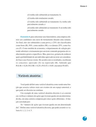 Módulo 4

a1) tenha sido submetido ao tratamento A;
a2) tenha sido totalmente curado;
a3) tenha sido submetido ao tratamento A e tenha sido
parcialmente curado; e
a4) tenha sido submetido ao tratamento A ou tenha sido
parcialmente curado.
Exercício 4: para selecionar seus funcionários, uma empresa oferece aos candidatos um curso de treinamento durante uma semana.
Ao final, eles são submetidos a uma prova, e 25% são classificados
como bons (B), 50%, como médios (M), e os demais 25%, como fracos (F). Como medida de economia, o departamento de seleção pretende substituir o treinamento por um teste contendo perguntas de conhecimentos gerais e específicos. Mas, para isso, gostaria de conhecer
qual a probabilidade de um indivíduo aprovado no teste ser considerado fraco caso fizesse o teste. De acordo com os resultados, receberam
os conceitos: aprovado (A) ou reprovado (R). Sabendo que
P(A B) = 0,20; P(A M) = 0,25 e P(A F) = 0,05; encontrar P(A/F).

Variáveis aleatórias
Você pode definir uma variável aleatória como sendo uma função que associa valores reais aos eventos de um espaço amostral, e
que pode ser discreta ou contínua.
Um exemplo de uma variável aleatória discreta (v.a) consiste
em verificar o número de ações que tiveram queda em um determinado dia, em uma carteira composta por cinco ações diferentes. A função será dada por:
X= “número de ações que tiveram queda em um determinado
dia”. Define uma variável aleatória discreta, que pode assumir os valores 0, 1, 2, 3, 4, 5.

49

 