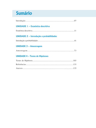 Sumário
Introdução.....................................................................................07

UNIDADE 1 – Estatística descritiva
Estatística descritiva....................................................................................11

UNIDADE 2 – Introdução a probabilidades
Introdução a probabilidades........................................................................41

UNIDADE 3 – Amostragem
Amostragem............................................................................73

UNIDADE 4 – Testes de Hipóteses
Testes de Hipóteses..............................................................................103
Referências.....................................................................................133
Anexos.....................................................................................135

 