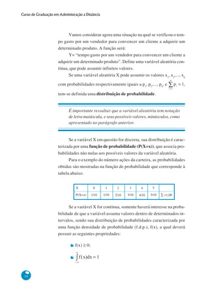 Curso de Graduação em Administração a Distância

Vamos considerar agora uma situação na qual se verificou o tempo gasto por um vendedor para convencer um cliente a adquirir um
determinado produto. A função será:
Y= “tempo gasto por um vendedor para convencer um cliente a
adquirir um determinado produto”. Define uma variável aleatória contínua, que pode assumir infinitos valores.
Se uma variável aleatória X pode assumir os valores x1, x2,..., xn
com probabilidades respectivamente iguais a p1, p2,..., pn, e

,

tem-se definida uma distribuição de probabilidade.

É importante ressaltar que a variável aleatória tem notação
de letra maiúscula, e seus possíveis valores, minúsculos, como
apresentado no parágrafo anterior.

Se a variável X em questão for discreta, sua distribuição é caracterizada por uma função de probabilidade (P(X=x)), que associa probabilidades não nulas aos possíveis valores da variável aleatória.
Para o exemplo do número ações da carteira, as probabilidades
obtidas são mostradas na função de probabilidade que corresponde à
tabela abaixo.
X
P(X=x)

0

1

2

3

4

5

1/10

1/10

2/10

3/10

4/10

5/10

∑ =1,00

Se a variável X for contínua, somente haverá interesse na probabilidade de que a variável assuma valores dentro de determinados intervalos, sendo sua distribuição de probabilidades caracterizada por
uma função densidade de probabilidade (f.d.p.), f(x), a qual deverá
possuir as seguintes propriedades:
f(x) ≥ 0;

50

 