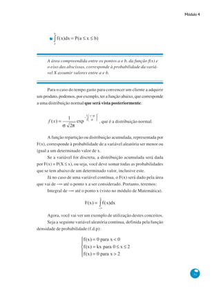 Módulo 4

A área compreendida entre os pontos a e b, da função f(x) e
o eixo das abscissas, corresponde à probabilidade da variável X assumir valores entre a e b.

Para o caso do tempo gasto para convencer um cliente a adquirir
um produto, podemos, por exemplo, ter a função abaixo, que corresponde
a uma distribuição normal que será vista posteriormente:

, que é a distribuição normal.
A função repartição ou distribuição acumulada, representada por
F(x), corresponde à probabilidade de a variável aleatória ser menor ou
igual a um determinado valor de x.
Se a variável for discreta, a distribuição acumulada será dada
por F(x) = P(X ≤ x), ou seja, você deve somar todas as probabilidades
que se tem abaixo de um determinado valor, inclusive este.
Já no caso de uma variável contínua, o F(x) será dado pela área
que vai de −∞ até o ponto x a ser considerado. Portanto, teremos:
Integral de −∞ até o ponto x (visto no módulo de Matemática).

Agora, você vai ver um exemplo de utilização destes conceitos.
Seja a seguinte variável aleatória contínua, definida pela função
densidade de probabilidade (f.d.p):

51

 
