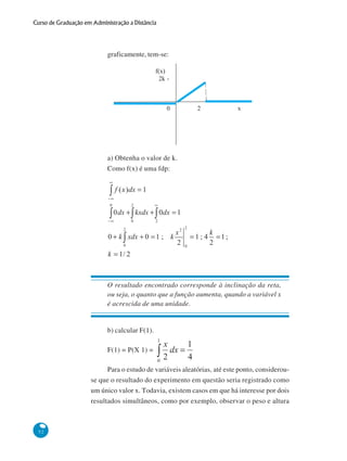 Curso de Graduação em Administração a Distância

graficamente, tem-se:

a) Obtenha o valor de k.
Como f(x) é uma fdp:

O resultado encontrado corresponde à inclinação da reta,
ou seja, o quanto que a função aumenta, quando a variável x
é acrescida de uma unidade.

b) calcular F(1).
F(1) = P(X 1) =
Para o estudo de variáveis aleatórias, até este ponto, considerouse que o resultado do experimento em questão seria registrado como
um único valor x. Todavia, existem casos em que há interesse por dois
resultados simultâneos, como por exemplo, observar o peso e altura

52

 