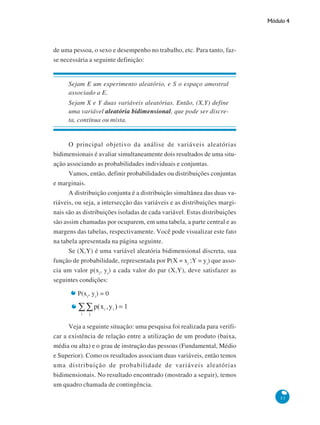Módulo 4

de uma pessoa, o sexo e desempenho no trabalho, etc. Para tanto, fazse necessária a seguinte definição:

Sejam E um experimento aleatório, e S o espaço amostral
associado a E.
Sejam X e Y duas variáveis aleatórias. Então, (X,Y) define
uma variável aleatória bidimensional, que pode ser discreta, contínua ou mista.

O principal objetivo da análise de variáveis aleatórias
bidimensionais é avaliar simultaneamente dois resultados de uma situação associando as probabilidades individuais e conjuntas.
Vamos, então, definir probabilidades ou distribuições conjuntas
e marginais.
A distribuição conjunta é a distribuição simultânea das duas variáveis, ou seja, a intersecção das variáveis e as distribuições marginais são as distribuições isoladas de cada variável. Estas distribuições
são assim chamadas por ocuparem, em uma tabela, a parte central e as
margens das tabelas, respectivamente. Você pode visualizar este fato
na tabela apresentada na página seguinte.
Se (X,Y) é uma variável aleatória bidimensional discreta, sua
função de probabilidade, representada por P(X = xi ;Y = yi) que associa um valor p(xi, yi) a cada valor do par (X,Y), deve satisfazer as
seguintes condições:
P(xi, yi) = 0

Veja a seguinte situação: uma pesquisa foi realizada para verificar a existência de relação entre a utilização de um produto (baixa,
média ou alta) e o grau de instrução das pessoas (Fundamental, Médio
e Superior). Como os resultados associam duas variáveis, então temos
uma distribuição de probabilidade de variáveis aleatórias
bidimensionais. No resultado encontrado (mostrado a seguir), temos
um quadro chamada de contingência.
53

 