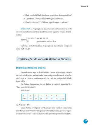 Módulo 4

c) Qual a probabilidade de alugar no máximo dois caminhões?
d) Determine a função de distribuição acumulada.
e) Qual o valor de F(3)? O que significa este resultado?
Exercício 6: a proporção de álcool em um certo composto pode
ser considerada uma variável aleatória com a seguinte função de densidade:

Calcule a probabilidade da proporção de álcool neste composto
entre 0,20 e 0,25.

Distribuições de variáveis aleatórias discretas
Distribuição Uniforme Discreta
Enquadram-se aqui as distribuições em que os possíveis valores
da variável aleatória tenham todos a mesma probabilidade de ocorrência. Logo, se existem n valores possíveis, cada um terá probabilidade
igual a 1/n.
Ex. Seja o lançamento de um dado e a variável aleatória X =
“face superior do dado”,
tem-se que:
X
P(X=x)

1

2

3

4

5

6

1/6

1/6

1/6

1/6

1/6

1/6

∑=1

ou P(X=x) = 1/6
Desta forma, você pode verificar que esta variável segue uma
distribuição uniforme discreta, pois a variável é discreta, e todos os possíveis resultados da variável aleatória têm a mesma probabilidade (1/6).

55

 