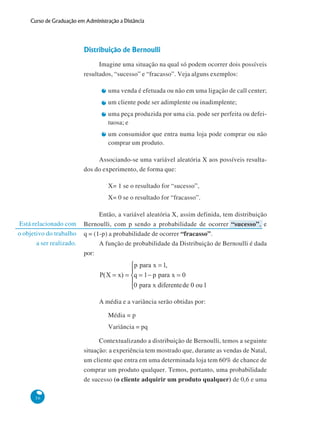 Curso de Graduação em Administração a Distância

Distribuição de Bernoulli
Imagine uma situação na qual só podem ocorrer dois possíveis
resultados, “sucesso” e “fracasso”. Veja alguns exemplos:
uma venda é efetuada ou não em uma ligação de call center;
um cliente pode ser adimplente ou inadimplente;
uma peça produzida por uma cia. pode ser perfeita ou defeituosa; e
um consumidor que entra numa loja pode comprar ou não
comprar um produto.
Associando-se uma variável aleatória X aos possíveis resultados do experimento, de forma que:
X= 1 se o resultado for “sucesso”,
X= 0 se o resultado for “fracasso”.

Está relacionado com
o objetivo do trabalho
a ser realizado.

Então, a variável aleatória X, assim definida, tem distribuição
Bernoulli, com p sendo a probabilidade de ocorrer “sucesso”, e
q = (1-p) a probabilidade de ocorrer “fracasso”.
A função de probabilidade da Distribuição de Bernoulli é dada
por:

A média e a variância serão obtidas por:
Média = p
Variância = pq
Contextualizando a distribuição de Bernoulli, temos a seguinte
situação: a experiência tem mostrado que, durante as vendas de Natal,
um cliente que entra em uma determinada loja tem 60% de chance de
comprar um produto qualquer. Temos, portanto, uma probabilidade
de sucesso (o cliente adquirir um produto qualquer) de 0,6 e uma
56

 