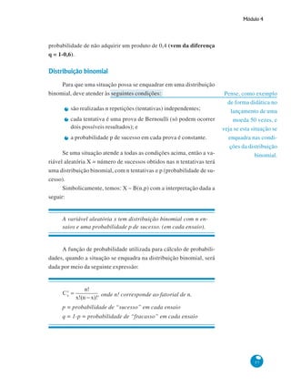Módulo 4

probabilidade de não adquirir um produto de 0,4 (vem da diferença
q = 1-0,6).

Distribuição binomial
Para que uma situação possa se enquadrar em uma distribuição
binomial, deve atender às seguintes condições:
são realizadas n repetições (tentativas) independentes;
cada tentativa é uma prova de Bernoulli (só podem ocorrer
dois possíveis resultados); e
a probabilidade p de sucesso em cada prova é constante.
Se uma situação atende a todas as condições acima, então a variável aleatória X = número de sucessos obtidos nas n tentativas terá
uma distribuição binomial, com n tentativas e p (probabilidade de sucesso).
Simbolicamente, temos: X ~ B(n,p) com a interpretação dada a
seguir:

Pense, como exemplo
de forma didática no
lançamento de uma
moeda 50 vezes, e
veja se esta situação se
enquadra nas condições da distribuição
binomial.

A variável aleatória x tem distribuição binomial com n ensaios e uma probabilidade p de sucesso. (em cada ensaio).

A função de probabilidade utilizada para cálculo de probabilidades, quando a situação se enquadra na distribuição binomial, será
dada por meio da seguinte expressão:

, onde n! corresponde ao fatorial de n.
p = probabilidade de “sucesso” em cada ensaio
q = 1-p = probabilidade de “fracasso” em cada ensaio

57

 