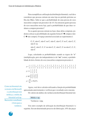 Curso de Graduação em Administração a Distância

Para exemplificar a utilização da distribuição binomial, você deve
considerar que pessoas entram em uma loja no período próximo ao
Dia das Mães. Sabe-se que a probabilidade de uma pessoa do sexo
masculino comprar um presente é de 1/3. Se entrarem quatro pessoas
do sexo masculino nesta loja, qual a probabilidade de que duas venham a comprar presentes?
Se as quatro pessoas entram na loja e duas delas compram, podemos colocar as possibilidades da seguinte forma (C compra e nãoC
não compra). O espaço amostral associado ao experimento é:
C, C, não-C, não-C ou C, não-C, não-C, C ou C, não-C, C,
não-C ou
não-C, não-C, C, C ou não-C, C, não-C, C ou não-C, C, C,
não-C
Logo, calculando as probabilidades usando as regras do “e”
(multiplicação, pois são independentes) e do “ou” (soma), a probabilidade de dois clientes do sexo masculino comprarem presentes é:

z

Como na binomial são
n ensaios de Bernoulli
e a distribuição tem
média p, a média da
binomial será np.
Raciocínio semelhante
é feito para a
variância.

58

Agora, você deve calcular utilizando a função de probabilidade
apresentada anteriormente e verificar que o resultado será o mesmo.
Os valores da média e da variância da distribuição binomial são:
Média = np
Variância = npq
Um outro exemplo de utilização da distribuição binomial é o
seguinte. Em um determinado processo de fabricação, 10% das peças

 