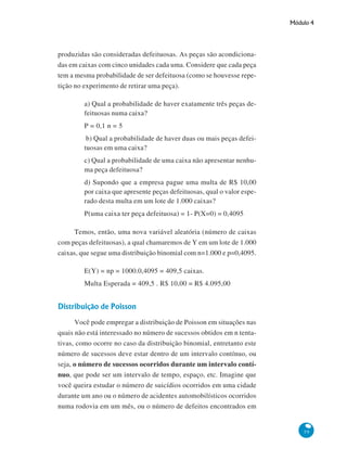 Módulo 4

produzidas são consideradas defeituosas. As peças são acondicionadas em caixas com cinco unidades cada uma. Considere que cada peça
tem a mesma probabilidade de ser defeituosa (como se houvesse repetição no experimento de retirar uma peça).
a) Qual a probabilidade de haver exatamente três peças defeituosas numa caixa?
P = 0,1 n = 5
b) Qual a probabilidade de haver duas ou mais peças defeituosas em uma caixa?
c) Qual a probabilidade de uma caixa não apresentar nenhuma peça defeituosa?
d) Supondo que a empresa pague uma multa de R$ 10,00
por caixa que apresente peças defeituosas, qual o valor esperado desta multa em um lote de 1.000 caixas?
P(uma caixa ter peça defeituosa) = 1- P(X=0) = 0,4095
Temos, então, uma nova variável aleatória (número de caixas
com peças defeituosas), a qual chamaremos de Y em um lote de 1.000
caixas, que segue uma distribuição binomial com n=1.000 e p=0,4095.
E(Y) = np = 1000.0,4095 = 409,5 caixas.
Multa Esperada = 409,5 . R$ 10,00 = R$ 4.095,00

Distribuição de Poisson
Você pode empregar a distribuição de Poisson em situações nas
quais não está interessado no número de sucessos obtidos em n tentativas, como ocorre no caso da distribuição binomial, entretanto este
número de sucessos deve estar dentro de um intervalo contínuo, ou
seja, o número de sucessos ocorridos durante um intervalo contínuo, que pode ser um intervalo de tempo, espaço, etc. Imagine que
você queira estudar o número de suicídios ocorridos em uma cidade
durante um ano ou o número de acidentes automobilísticos ocorridos
numa rodovia em um mês, ou o número de defeitos encontrados em

59

 