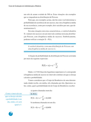 Curso de Graduação em Administração a Distância

um rolo de arame ovalado de 500 m. Estas situações são exemplos
que se enquadram na distribuição de Poisson.
Note que, nos exemplos acima, não há como você determinar a
probabilidade de ocorrência de um sucesso, mas sim a freqüência média
de sua ocorrência, como por exemplo, dois suicídios por ano, que denominaremos λ.
Em uma situação com estas características, a variável aleatória
X = número de sucessos em um intervalo contínuo terá uma distribuição Poisson, com (freqüência média de sucesso). Simbolicamente,
podemos utilizar a notação X ~ P(λ).

A variável aleatória x tem uma distribuição de Poisson com
uma freqüência média de sucesso λ.

A função de probabilidade da distribuição de Poisson será dada
por meio da seguinte expressão:

Onde e =2,7182 (base dos logaritmos neperianos) e λ corresponde
à freqüência média de sucesso no intervalo contínuo em que se deseja
calcular a probabilidade.
Vamos considerar que o Corpo de Bombeiros de uma determinada cidade recebe, em média, três chamadas por dia. Queremos saber, então, qual a probabilidade de do Corpo de Bombeiros receber:
a) quatro chamadas num dia:
Como o intervalo em
que se deseja calcular
a probabilidade é um
dia, então, o λ será
igual a 3.

60

X~P(3)

b) nenhuma chamada em um dia:

 