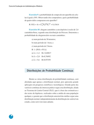 Curso de Graduação em Administração a Distância

Exercício 9: a probabilidade de compra de um aparelho de celular é igual a 30%. Observando oito compradores, qual a probabilidade
de quatro deles comprarem este aparelho?
R: P(X = 4) =

= 0,13614

Exercício 10: chegam caminhões a um depósito à razão de 2,8
caminhões/hora, segundo uma distribuição de Poisson. Determine a
probabilidade de chegarem dois ou mais caminhões:
a) num período de 30 minutos;
b) num período de 1 hora; e
c) num período de 2 horas.
R: 1- [P(0) + P(1)]
a) λ = 1,4

R= 0,40817

b) λ = 2,8

R=0,76892

c) λ = 5,6

R=0,97559

Distribuições de Probabilidade Contínuas
Dentre as várias distribuições de probabilidade contínuas, será
abordada aqui apenas a distribuição normal, pois apresenta grande
aplicação em pesquisas científicas e tecnológicas. Grande parte das
variáveis contínuas de interesse prático segue esta distribuição, aliada
ao Teorema do Limite Central (TLC), que é a base das estimativas e
dos testes de hipóteses, realizados sobre a média de uma população
qualquer, e garante que a distribuição amostral das médias segue uma
distribuição normal, independentemente da distribuição da variável em
estudo, como será visto mais adiante.

62

 