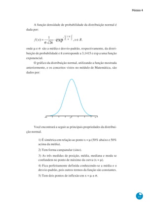 Módulo 4

A função densidade de probabilidade da distribuição normal é
dada por:

onde μ e σ são a média e desvio-padrão, respectivamente, da distribuição de probabilidade e π corresponde a 3,1415 e exp a uma função
exponencial.
O gráfico da distribuição normal, utilizando a função mostrada
anteriormente, e os conceitos vistos no módulo de Matemática, são
dados por:

Você encontrará a seguir as principais propriedades da distribuição normal.
1) É simétrica em relação ao ponto x = μ (50% abaixo e 50%
acima da média).
2) Tem forma campanular (sino).
3) As três medidas de posição, média, mediana e moda se
confundem no ponto de máximo da curva (x = μ).
4) Fica perfeitamente definida conhecendo-se a média e o
desvio-padrão, pois outros termos da função são constantes.
5) Tem dois pontos de inflexão em x = μ ± σ.

63

 