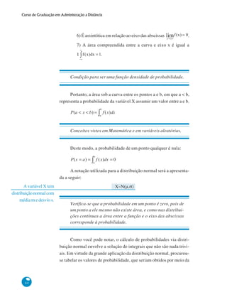 Curso de Graduação em Administração a Distância

6) É assintótica em relação ao eixo das abscissas

.

7) A área compreendida entre a curva e eixo x é igual a
1

.

Condição para ser uma função densidade de probabilidade.

Portanto, a área sob a curva entre os pontos a e b, em que a < b,
representa a probabilidade da variável X assumir um valor entre a e b.

Conceitos vistos em Matemática e em variáveis aleatórias.

Deste modo, a probabilidade de um ponto qualquer é nula:

A notação utilizada para a distribuição normal será a apresentada a seguir:
A variável X tem
distribuição normal com
média m e desvio s.

X~N(μ,σ)

Verifica-se que a probabilidade em um ponto é zero, pois de
um ponto a ele mesmo não existe área, e como nas distribuições contínuas a área entre a função e o eixo das abscissas
corresponde à probabilidade.

Como você pode notar, o cálculo de probabilidades via distribuição normal envolve a solução de integrais que não são nada triviais. Em virtude da grande aplicação da distribuição normal, procurouse tabelar os valores de probabilidade, que seriam obtidos por meio da

64

 