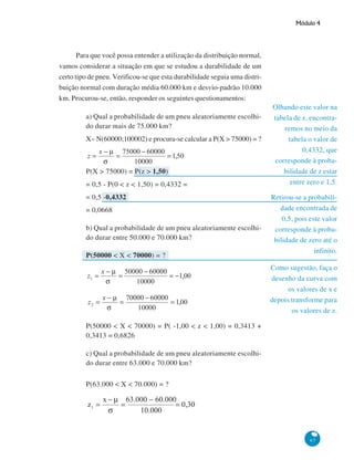 Módulo 4

Para que você possa entender a utilização da distribuição normal,
vamos considerar a situação em que se estudou a durabilidade de um
certo tipo de pneu. Verificou-se que esta durabilidade seguia uma distribuição normal com duração média 60.000 km e desvio-padrão 10.000
km. Procurou-se, então, responder os seguintes questionamentos:
a) Qual a probabilidade de um pneu aleatoriamente escolhido durar mais de 75.000 km?
X~ N(60000;100002) e procura-se calcular a P(X > 75000) = ?

P(X > 75000) = P(z > 1,50)
= 0,5 - P(0 < z < 1,50) = 0,4332 =
= 0,5 -0,4332
= 0,0668
b) Qual a probabilidade de um pneu aleatoriamente escolhido durar entre 50.000 e 70.000 km?
P(50000 < X < 70000) = ?

Olhando este valor na
tabela de z, encontraremos no meio da
tabela o valor de
0,4332, que
corresponde à probabilidade de z estar
entre zero e 1,5.
Retirou-se a probabilidade encontrada de
0,5, pois este valor
corresponde à probabilidade de zero até o
infinito.
Como sugestão, faça o
desenho da curva com
os valores de x e
depois transforme para
os valores de z.

P(50000 < X < 70000) = P( -1,00 < z < 1,00) = 0,3413 +
0,3413 = 0,6826
c) Qual a probabilidade de um pneu aleatoriamente escolhido durar entre 63.000 e 70.000 km?
P(63.000 < X < 70.000) = ?

67

 