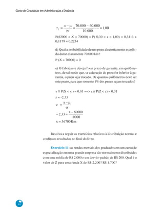 Curso de Graduação em Administração a Distância

P(63000 < X < 70000) = P( 0,30 < z < 1,00) = 0,3413 +
0,1179 = 0,2234
d) Qual a probabilidade de um pneu aleatoriamente escolhido durar exatamente 70.000 km?
P (X = 70000) = 0
e) O fabricante deseja fixar prazo de garantia, em quilômetros, de tal modo que, se a duração do pneu for inferior à garantia, o pneu seja trocado. De quantos quilômetros deve ser
este prazo, para que somente 1% dos pneus sejam trocados?
x // P(X < x ) = 0,01 ==> z // P(Z < z) = 0,01
z = -2,33

Resolva a seguir os exercícios relativos à distribuição normal e
confira os resultados no final do livro.
Exercício 11: as rendas mensais dos graduados em um curso de
especialização em uma grande empresa são normalmente distribuídas
com uma média de R$ 2.000 e um desvio-padrão de R$ 200. Qual é o
valor de Z para uma renda X de R$ 2.200? R$ 1.700?

68

 