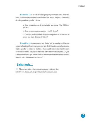 Módulo 4

Exercício 12: o uso diário de água por pessoa em uma determinada cidade é normalmente distribuído com média μ igual a 20 litros e
desvio-padrão σ igual a 5 litros.
a) Que percentagem da população usa entre 20 e 24 litros
por dia?
b) Que percentagem usa entre 16 e 20 litros?
c) Qual é a probabilidade de que uma pessoa selecionada ao
acaso use mais do que 28 litros?
Exercício 13: um consultor verificou que as médias obtidas em
uma avaliação após um treinamento tem distribuição normal com uma
média igual a 72 e desvio-padrão 5. Ele decide atribuir conceitos para
o seu treinamento tal que os melhores 15 % recebem conceito A. Qual
é a média mínima que o funcionário submetido ao treinamento precisa
receber para obter um conceito A?

Saiba mais...
Mais exercícios referentes ao assunto estão no site:
http://www.famat.ufu.br/prof/marcelo/exercicios.htm

69

 
