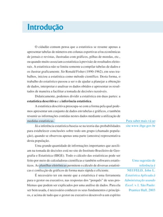 Introdução
O cidadão comum pensa que a estatística se resume apenas a
apresentar tabelas de números em colunas esportivas e/ou econômicas
de jornais e revistas, ilustradas com gráficos, pilhas de moedas, etc.,
ou quando muito associam a estatística à previsão de resultados eleitorais. A estatística não se limita somente a compilar tabelas de dados e
os ilustrar graficamente. Sir Ronald Fisher (1890-1962), em seus trabalhos, iniciou a estatística como método científico. Desta forma, o
trabalho do estatístico passou a ser o de ajudar a planejar a obtenção
de dados, interpretar e analisar os dados obtidos e apresentar os resultados de maneira a facilitar a tomada de decisões razoáveis.
Didaticamente, podemos dividir a estatística em duas partes: a
estatística descritiva e a inferência estatística.
A estatística descritiva preocupa-se com a forma pela qual podemos apresentar um conjunto de dados em tabelas e gráficos, e também
resumir as informações contidas nestes dados mediante a utilização de
medidas estatísticas.
Já a inferência estatística baseia-se na teoria das probabilidades
para estabelecer conclusões sobre todo um grupo (chamado população), quando se observou apenas uma parte (amostra) representativa
desta população.
Uma grande quantidade de informações importantes que auxiliam na tomada de decisões está no site do Instituto Brasileiro de Geografia e Estatística (IBGE). Todo o cálculo das estatísticas pode ser
feito por meio de calculadoras científicas e também softwares estatísticos. As planilhas eletrônicas permitem o cálculo de diversas estatísticas e confecção de gráficos de forma mais rápida e eficiente.
É necessário ter em mente que a estatística é uma ferramenta
para o gestor ou executivo, nas respostas dos “porquês” de seus problemas que podem ser explicados por uma análise de dados. Para ela
ser bem usada, é necessário conhecer os seus fundamentos e princípios, e acima de tudo que o gestor ou executivo desenvolva um espírito

Para saber mais vá ao
site www.ibge.gov.br

Uma sugestão de
referência é
NEUFELD, John L.
Estatística Aplicada à
Administração usando
Excel. v.1. São Paulo:
Prantice Hall, 2003

 